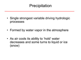 Precipitation Single strongest variable driving hydrologic processes Formed by water vapor in the atmosphere As air cools its ability to ‘hold’ water decreases and some turns to liquid or ice (snow) 