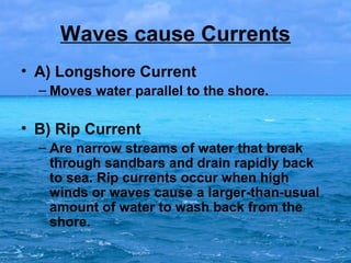 Waves cause Currents
• A) Longshore Current
– Moves water parallel to the shore.

• B) Rip Current
– Are narrow streams of water that break
through sandbars and drain rapidly back
to sea. Rip currents occur when high
winds or waves cause a larger-than-usual
amount of water to wash back from the
shore.

 