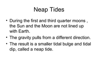 Neap Tides
• During the first and third quarter moons ,
the Sun and the Moon are not lined up
with Earth.
• The gravity pulls from a different direction.
• The result is a smaller tidal bulge and tidal
dip, called a neap tide.

 