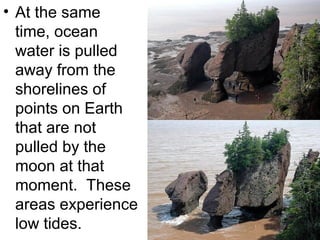 • At the same
time, ocean
water is pulled
away from the
shorelines of
points on Earth
that are not
pulled by the
moon at that
moment. These
areas experience
low tides.

 