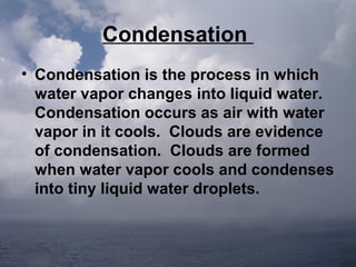 Condensation
• Condensation is the process in which
water vapor changes into liquid water.
Condensation occurs as air with water
vapor in it cools. Clouds are evidence
of condensation. Clouds are formed
when water vapor cools and condenses
into tiny liquid water droplets.

 