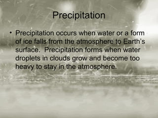 Precipitation
• Precipitation occurs when water or a form
of ice falls from the atmosphere to Earth’s
surface. Precipitation forms when water
droplets in clouds grow and become too
heavy to stay in the atmosphere.

 