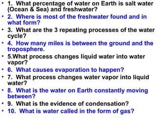 • 1. What percentage of water on Earth is salt water
(Ocean & Sea) and freshwater?
• 2. Where is most of the freshwater found and in
what form?
• 3. What are the 3 repeating processes of the water
cycle?
• 4. How many miles is between the ground and the
troposphere.
• 5.What process changes liquid water into water
vapor?
• 6. What causes evaporation to happen?
• 7. What process changes water vapor into liquid
water?
• 8. What is the water on Earth constantly moving
between?
• 9. What is the evidence of condensation?
• 10. What is water called in the form of gas?

 