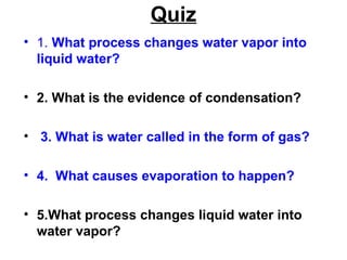 Quiz
• 1. What process changes water vapor into
liquid water?
• 2. What is the evidence of condensation?
• 3. What is water called in the form of gas?
• 4. What causes evaporation to happen?
• 5.What process changes liquid water into
water vapor?

 
