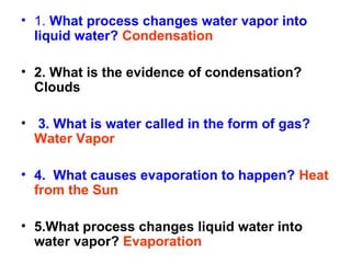 • 1. What process changes water vapor into
liquid water? Condensation
• 2. What is the evidence of condensation?
Clouds
• 3. What is water called in the form of gas?
Water Vapor
• 4. What causes evaporation to happen? Heat
from the Sun
• 5.What process changes liquid water into
water vapor? Evaporation

 