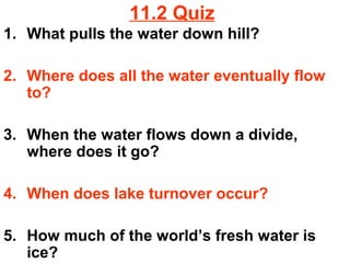 11.2 Quiz
1. What pulls the water down hill?
2. Where does all the water eventually flow
to?
3. When the water flows down a divide,
where does it go?
4. When does lake turnover occur?
5. How much of the world’s fresh water is
ice?

 