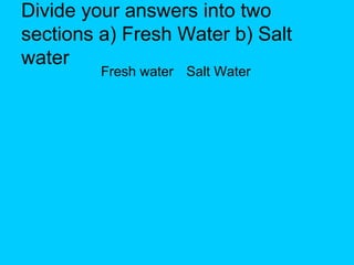 Divide your answers into two
sections a) Fresh Water b) Salt
water
Fresh water Salt Water

 