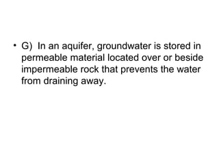 • G) In an aquifer, groundwater is stored in
permeable material located over or beside
impermeable rock that prevents the water
from draining away.

 