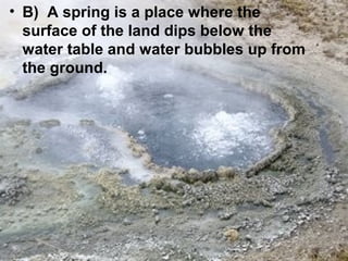 • B) A spring is a place where the
surface of the land dips below the
water table and water bubbles up from
the ground.

 