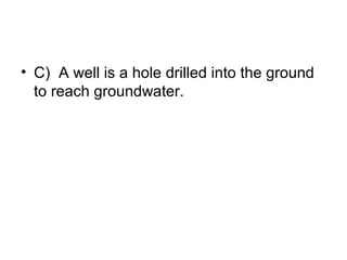 • C) A well is a hole drilled into the ground
to reach groundwater.

 
