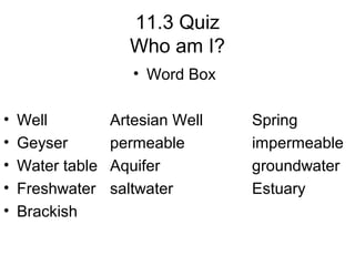 11.3 Quiz
Who am I?
• Word Box
•
•
•
•
•

Well
Geyser
Water table
Freshwater
Brackish

Artesian Well
permeable
Aquifer
saltwater

Spring
impermeable
groundwater
Estuary

 