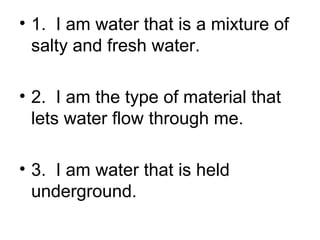 • 1. I am water that is a mixture of
salty and fresh water.
• 2. I am the type of material that
lets water flow through me.
• 3. I am water that is held
underground.

 