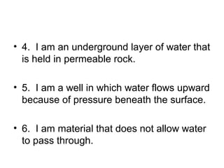 • 4. I am an underground layer of water that
is held in permeable rock.
• 5. I am a well in which water flows upward
because of pressure beneath the surface.
• 6. I am material that does not allow water
to pass through.

 