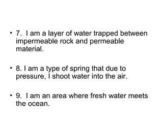 • 7. I am a layer of water trapped between
impermeable rock and permeable
material.
• 8. I am a type of spring that due to
pressure, I shoot water into the air.
• 9. I am an area where fresh water meets
the ocean.

 