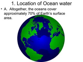 1. Location of Ocean water
• A. Altogether, the oceans cover
approximately 70% of Earth’s surface
area.

 