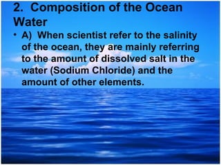 2. Composition of the Ocean
Water
• A) When scientist refer to the salinity
of the ocean, they are mainly referring
to the amount of dissolved salt in the
water (Sodium Chloride) and the
amount of other elements.

 