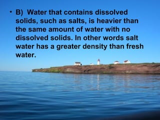 • B) Water that contains dissolved
solids, such as salts, is heavier than
the same amount of water with no
dissolved solids. In other words salt
water has a greater density than fresh
water.

 