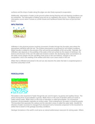 surfaces and the drops of water along the edges are also freely exposed to evaporation.
Additionally, interception of water on the ground surface during freezing and sub-freezing conditions can
be substantial. The interception of falling snow and ice on vegetation also occurs. The highest level of
interception occurs when it snows on conifer forests and hardwood forests that have not yet lost their
leaves.
INFILTRATION
Infiltration is the physical process involving movement of water through the boundary area where the
atmosphere interfaces with the soil. The surface phenomenon is governed by soil surface conditions.
Water transfer is related to the porosity of the soil and the permeability of the soil profile. Typically, the
infiltration rate depends on the puddling of the water at the soil surface by the impact of raindrops, the
texture and structure of the soil, the initial soil moisture content, the decreasing water concentration as
the water moves deeper into the soil filling of the pores in the soil matrices, changes in the soil
composition, and to the swelling of the wetted soils that in turn close cracks in the soil.
Water that is infiltrated and stored in the soil can also become the water that later is evapotranspired or
becomes subsurface runoff.
PERCOLATION
Percolation is the movement of water though the soil, and it's layers, by gravity and capillary forces. The
prime moving force of groundwater is gravity. Water that is in the zone of aeration where air exists is
called vadose water. Water that is in the zone of saturation is called groundwater. For all practical
purposes, all groundwater originates as surface water. Once underground, the water is moved by gravity.
The boundary that separates the vadose and the saturation zones is called the water table. Usually the
direction of water movement is changed from downward and a horizontal component to the movement is
added that is based on the geologic boundary conditions.
Geologic formations in the earth's crust serve as natural subterranean reservoirs for storing water. Others
 