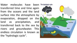 Water molecules have been
transferred time and time again
from the oceans and the land
surface into the atmosphere by
evaporation, dropped on the
land as precipitation, and
transferred back to the sea by
rivers and groundwater. This
endless circulation is known as
the "hydrologic cycle".
 
