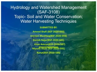 Hydrology and Watershed Management
(SAF-3108)
Topic- Soil and Water Conservation;
Water Harvesting Techniques
SUBMITTED BY:
Ameed Shafi (BSF-2020-602)
Amreen Mushtaq(BSF-2020-593)
Danish Najar(BSF-2020-605)
Khan Amrun(BSF-2020-587)
Musaib Alum (BSF-2020-595)
Rahat(BSF-2020-589)
 