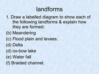landforms 1. Draw a labelled diagram to show each of the following landforms & explain how they are formed: Meandering Flood plain and levees. Delta (d) ox-bow lake (e) Water fall (f) Braided channel. 