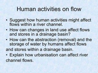 Human activities on flow Suggest how human activities might affect flows within a river channel. How can changes in land use affect flows and stores in a drainage basin? How can the abstraction (removal) and the storage of water by humans affect flows and stores within a drainage basin.  Explain how urbanisation can affect river channel flows. 