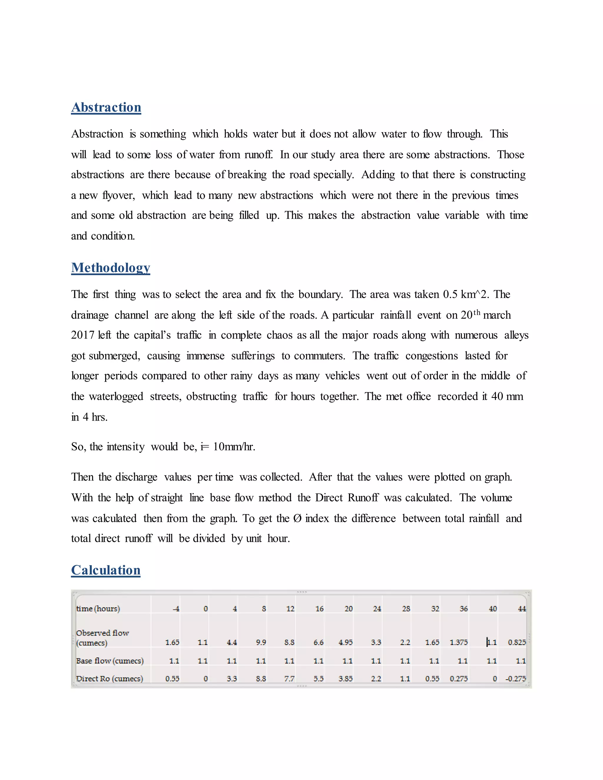 Abstraction
Abstraction is something which holds water but it does not allow water to flow through. This
will lead to some loss of water from runoff. In our study area there are some abstractions. Those
abstractions are there because of breaking the road specially. Adding to that there is constructing
a new flyover, which lead to many new abstractions which were not there in the previous times
and some old abstraction are being filled up. This makes the abstraction value variable with time
and condition.
Methodology
The first thing was to select the area and fix the boundary. The area was taken 0.5 km^2. The
drainage channel are along the left side of the roads. A particular rainfall event on 20th march
2017 left the capital’s traffic in complete chaos as all the major roads along with numerous alleys
got submerged, causing immense sufferings to commuters. The traffic congestions lasted for
longer periods compared to other rainy days as many vehicles went out of order in the middle of
the waterlogged streets, obstructing traffic for hours together. The met office recorded it 40 mm
in 4 hrs.
So, the intensity would be, i= 10mm/hr.
Then the discharge values per time was collected. After that the values were plotted on graph.
With the help of straight line base flow method the Direct Runoff was calculated. The volume
was calculated then from the graph. To get the Ø index the difference between total rainfall and
total direct runoff will be divided by unit hour.
Calculation
 