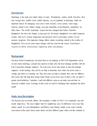 Introduction
Hydrology is the study area which relates to water. Precipitation, surface runoff, base flow, flow
rate, average flow, rainfall event, rainfall intensity, etc are explained in hydrology which are
important factors for managing every area’s water resource, sewer system, water usage.
Seasons, natural event, climate change, area type depending on development, population, etc
affect them. The world’s hydrologic system has been changed than before. Therefore
Bangladesh also faces the changes as days goes by. Previously Bangladesh was called temperate
country. But as it’s average temperature has increased and it is becoming warmer it is not
anymore temperate. This important change affects almost everything related to the weather of
Bangladesh. Now we see some major changes and rare event for this reason. Hydrological
research can inform environmental engineering policy and planning.
Background
Our local Ward Commissioner has heard that we are studying at NSU CEE Department and as
we have basic hydrology concepts has asked us to help solve the local drainage problem with the
City Corporation drainage engineers. We took some of our class-mates to meet the drainage
engineers. In the meeting, they ask for our help to determine from where the storm water is
coming and where it is draining out. They also want our help to estimate flow rates for different
rain events that will help them design better drains in your local area. So that is why we made 3
groups (each including 3 members ) and took different areas as our study area and then we
observed a rainfall event. Focusing on that event we took It’s discharge then calculated the direct
runoff.
Study Area Description
The focused area was Kuril, Dhaka. The boundary is within 0.5 km^2. It is residential area and
mostly impervious. The area is higher than It’s neighboring area. So infiltration rate is less than
surface runoff. It is near Bashundhara and Bishwa road. During rainfall event water is hardly
seen stored on the roads. Storm water drains out from different pipes which acts like channels to
 