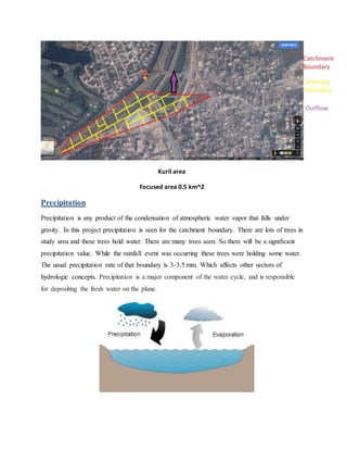 Kuril area
Focused area 0.5 km^2
Precipitation
Precipitation is any product of the condensation of atmospheric water vapor that falls under
gravity. In this project precipitation is seen for the catchment boundary. There are lots of trees in
study area and these trees hold water. There are many trees seen. So there will be a significant
precipitation value. While the rainfall event was occurring these trees were holding some water.
The usual precipitation rate of that boundary is 3-3.5 mm. Which affects other sectors of
hydrologic concepts. Precipitation is a major component of the water cycle, and is responsible
for depositing the fresh water on the plane.
 