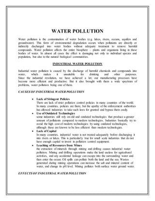 WATER POLLUTION
Water pollution is the contamination of water bodies (e.g. lakes, rivers, oceans, aquifers and
groundwater). This form of environmental degradation occurs when pollutants are directly or
indirectly discharged into water bodies without adequate treatment to remove harmful
compounds. Water pollution affects the entire biosphere – plants and organisms living in these
bodies of water. In almost all cases the effect is damaging not only to individual species and
population, but also to the natural biological communities.
INDUSTRIAL WATER POLLUTION
Industrial water pollution is caused by the discharge of harmful chemicals and compounds into
water, which makes it unsuitable for drinking and other purposes.
Since the industrial revolution, we have achieved a lot; our manufacturing processes have
become more efficient and productive. But it also brought with them a wide spectrum of
problems, water pollution being one of them.
CAUSES OF INDUSTRIAL WATER POLLUTION
 Lack of Stringent Policies
There are lack of strict pollution control policies in many countries of the world.
In many countries, policies are there, but the apathy of the enforcement authorities
has allowed industries to take such laws for granted and bypass them easily.
 Use of Outdated Technologies
some industries still rely on old and outdated technologies that produce a greater
amount of pollutants compared to modern technologies. Industries basically try to
avoid the high cost of modern technologies by using outdated technologies,
although these are known to be less efficient than modern technologies.
 Lack of Capital
In many countries, industrial water is not treated adequately before discharging it
into rivers or lakes. This is particularly true for small scale industries that do not
have enough capital to invest in pollution control equipment.
 Leaching of Resources from Mines
the extraction of minerals through mining and drilling causes industrial water
pollution. Mining and drilling operations make the land useless for agricultural
activities, and any accidental leakage can escape into the surrounding water and
then enter the ocean. Oil spills can pollute both the land and the sea. Wastes
generated during mining operations can increase the salt and mineral content of
water, and change its pH level. Mining pollutes both surface water ground water.
EFFECTS OF INDUSTRIAL WATER POLLUTION
 