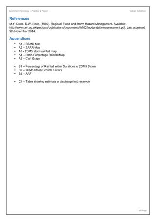 Catchment Hydrology – Practical 2 Report Cobain Schofield
10 | Page
References
M.Y. Dales, D.W. Reed. (1989). Regional Flood and Storm Hazard Management. Available:
http://www.ceh.ac.uk/products/publications/documents/ih102floodandstormassessment.pdf. Last accessed
9th November 2014.
Appendices
 A1 – RSMD Map
 A2 – SARR Map
 A3 - 2DM5 storm rainfall map
 A4 – Ratio Percentage Rainfall Map
 A5 – CWI Graph
 B1 – Percentage of Rainfall within Durations of 2DM5 Storm
 B2 – 2DM5 Storm Growth Factors
 B3 – ARF
 C1 – Table showing estimate of discharge into reservoir
 