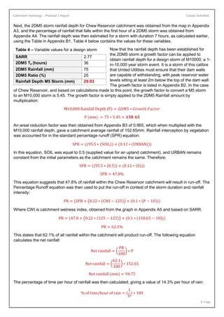 Catchment Hydrology – Practical 2 Report Cobain Schofield
3 | Page
Next, the 2DM5 storm rainfall depth for Chew Reservoir catchment was obtained from the map in Appendix
A3, and the percentage of rainfall that falls within the first hour of a 2DM5 storm was obtained from
Appendix A4. The rainfall depth was then estimated for a storm with duration 7 hours, as calculated earlier,
using the Table in Appendix B1. Table 4 below contains the values for these variables.
Now that the rainfall depth has been established for
the 2DM5 storm a growth factor can be applied to
obtain rainfall depth for a design storm of M10000; a 1-
in-10,000 year storm event. It is a storm of this calibre
that United Utilities must ensure that their dam walls
are capable of withstanding, with peak reservoir water
levels sitting at least 2m below the top of the dam wall.
The growth factor is listed in Appendix B2. In the case
of Chew Reservoir, and based on calculations made to this point, the growth factor to convert a M5 storm
to an M10,000 storm is 5.45. The growth factor is simply applied to the 2DM5 Rainfall amount by
multiplication:
M10,000 Rainfall Depth (P) = 2𝐷𝑀5 ∗ 𝐺𝑟𝑜𝑤𝑡ℎ 𝐹𝑎𝑐𝑡𝑜𝑟
P (mm) = 75 ∗ 5.45 = 𝟏𝟓𝟖. 𝟔𝟓
An areal reduction factor was then obtained from Appendix B3 of 0.965, which when multiplied with the
M10,000 rainfall depth, gave a catchment average rainfall of 152.65mm. Rainfall interception by vegetation
was accounted for in the standard percentage runoff (SPR) equation:
SPR = ((95.5 ∗ (SOIL)) + (0.12 ∗ (URBAN)))
In this equation, SOIL was equal to 0.5 (supplied value for an upland catchment), and URBAN remains
constant from the initial parameters as the catchment remains the same. Therefore:
SPR = ((95.5 ∗ (0.5)) + (0.12 ∗ (0)))
SPR = 47.8%
This equation suggests that 47.8% of rainfall within the Chew Reservoir catchment will result in run-off. The
Percentage Runoff equation was then used to put the run-off in context of the storm duration and rainfall
intensity:
PR = (SPR + (0.22 ∗ (CWI − 125)) + (0.1 ∗ (P − 10)))
Where CWI is catchment wetness index, obtained from the graph in Appendix A5 and based on SARR.
PR = (47.8 + (0.22 ∗ (125 − 125)) + (0.1 ∗ (158.65 − 10)))
PR = 62.1%
This states that 62.1% of all rainfall within the catchment will product run-off. The following equation
calculates the net rainfall:
Net rainfall = (
PR
100
) ∗ P
Net rainfall = (
62.1
100
) ∗ 152.65
Net rainfall (mm) = 94.75
The percentage of time per hour of rainfall was then calculated, giving a value of 14.3% per hour of rain:
% of time/hour of rain = (
1
D
) ∗ 100
Table 4 – Variable values for a design storm
SARR 2.77
2DM5 Tp (hours) 36
2DM5 Rainfall (mm) 75
2DM5 Ratio (%) 25
Rainfall Depth M5 Storm (mm) 29.03
 