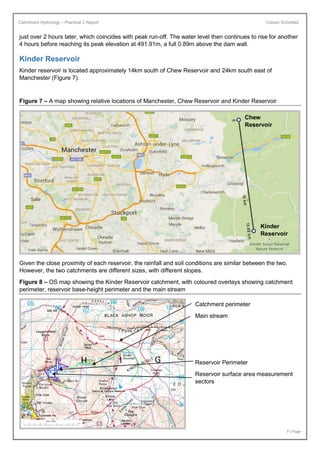 Catchment Hydrology – Practical 2 Report Cobain Schofield
7 | Page
just over 2 hours later, which coincides with peak run-off. The water level then continues to rise for another
4 hours before reaching its peak elevation at 491.91m, a full 0.89m above the dam wall.
Kinder Reservoir
Kinder reservoir is located approximately 14km south of Chew Reservoir and 24km south east of
Manchester (Figure 7).
Figure 7 – A map showing relative locations of Manchester, Chew Reservoir and Kinder Reservoir
Given the close proximity of each reservoir, the rainfall and soil conditions are similar between the two.
However, the two catchments are different sizes, with different slopes.
Figure 8 – OS map showing the Kinder Reservoir catchment, with coloured overlays showing catchment
perimeter, reservoir base-height perimeter and the main stream
Kinder
Reservoir
Chew
Reservoir
Catchment perimeter
Main stream
Reservoir Perimeter
Reservoir surface area measurement
sectors
 