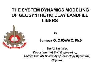 THE SYSTEM DYNAMICS MODELING
OF GEOSYNTHETIC CLAY LANDFILL
LINERS
By
Samson O. OJOAWO, Ph.D
Senior Lecturer,
Department of Civil Engineering,
Ladoke Akintola University of Technology Ogbomoso,
Nigeria
 