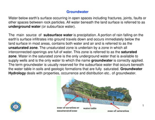 Groundwater
Water below earth’s surface occurring in open spaces including fractures, joints, faults or
other spaces between rock particles. All water beneath the land surface is referred to as
underground water (or subsurface water).
The main source of subsurface water is precipitation. A portion of rain falling on the
earth’s surface infiltrates into ground travels down and occurs immediately below the
land surface in most areas, contains both water and air and is referred to as the
unsaturated zone. The unsaturated zone is underlain by a zone in which all
interconnected openings are full of water. This zone is referred to as the saturated
zone. Water in the saturated zone is the only underground water that is available to
supply wells and is the only water to which the name groundwater is correctly applied.
supply wells and is the only water to which the name groundwater is correctly applied.
The term groundwater is usually reserved for the subsurface water that occurs beneath
the water table in soils and geologic formations that are fully saturated. Groundwater
Hydrology deals with properties, occurrence and distribution etc.. of groundwater.
1
 