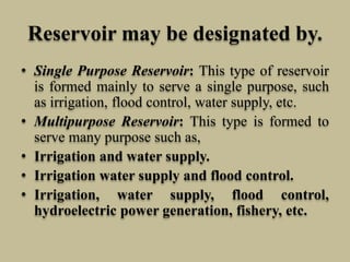 Reservoir may be designated by.
• Single Purpose Reservoir: This type of reservoir
is formed mainly to serve a single purpose, such
as irrigation, flood control, water supply, etc.
• Multipurpose Reservoir: This type is formed to
serve many purpose such as,
• Irrigation and water supply.
• Irrigation water supply and flood control.
• Irrigation, water supply, flood control,
hydroelectric power generation, fishery, etc.
 