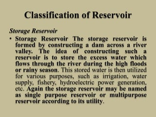 Classification of Reservoir
Storage Reservoir
• Storage Reservoir The storage reservoir is
formed by constructing a dam across a river
valley. The idea of constructing such a
reservoir is to store the excess water which
flows through the river during the high floods
or rainy season. This stored water is then utilized
for various purposes, such as irrigation, water
supply, fishery, hydroelectric power generation,
etc. Again the storage reservoir may be named
as single purpose reservoir or multipurpose
reservoir according to its utility.
 