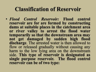 Classification of Reservoir
• Flood Control Reservoir: Flood control
reservoir are for are formed by constructing
dams at suitable places in the catchment area
or river valley to arrest the flood water
temporarily so that the downstream area may
not get damaged by sudden high flood
discharge. The arrested water is then allowed to
flow or released gradually without causing any
harm to the low lying area on the downstream
side. This type of reservoir is designated as
single purpose reservoir. The flood control
reservoir can be of two type:
 