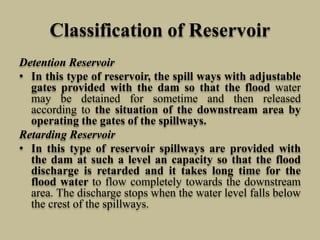 Classification of Reservoir
Detention Reservoir
• In this type of reservoir, the spill ways with adjustable
gates provided with the dam so that the flood water
may be detained for sometime and then released
according to the situation of the downstream area by
operating the gates of the spillways.
Retarding Reservoir
• In this type of reservoir spillways are provided with
the dam at such a level an capacity so that the flood
discharge is retarded and it takes long time for the
flood water to flow completely towards the downstream
area. The discharge stops when the water level falls below
the crest of the spillways.
 