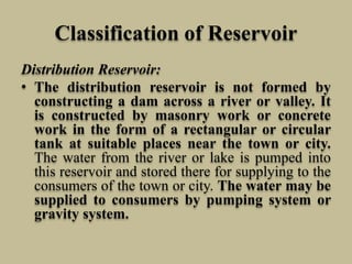 Classification of Reservoir
Distribution Reservoir:
• The distribution reservoir is not formed by
constructing a dam across a river or valley. It
is constructed by masonry work or concrete
work in the form of a rectangular or circular
tank at suitable places near the town or city.
The water from the river or lake is pumped into
this reservoir and stored there for supplying to the
consumers of the town or city. The water may be
supplied to consumers by pumping system or
gravity system.
 