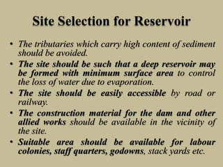 Site Selection for Reservoir
• The tributaries which carry high content of sediment
should be avoided.
• The site should be such that a deep reservoir may
be formed with minimum surface area to control
the loss of water due to evaporation.
• The site should be easily accessible by road or
railway.
• The construction material for the dam and other
allied works should be available in the vicinity of
the site.
• Suitable area should be available for labour
colonies, staff quarters, godowns, stack yards etc.
 