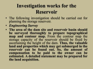 Investigation works for the
Reservoir
• The following investigation should be carried out for
planning the storage reservoir.
• Engineering Survey
• The area of the dam site and reservoir basin should
be surveyed thoroughly to prepare topographical
map and contour map. From the contour map the
storage capacity of the reservoir should be fixed by
ascertaining the height of the dam. Thus, the valuable
land and properties which may get submerged in the
reservoir can be found out. So, the amount of
compensation to be paid to the owner can be
estimated. A detailed statement may be prepared for
the land acquisition.
 