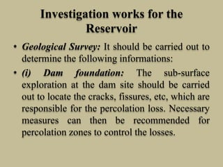 Investigation works for the
Reservoir
• Geological Survey: It should be carried out to
determine the following informations:
• (i) Dam foundation: The sub-surface
exploration at the dam site should be carried
out to locate the cracks, fissures, etc, which are
responsible for the percolation loss. Necessary
measures can then be recommended for
percolation zones to control the losses.
 