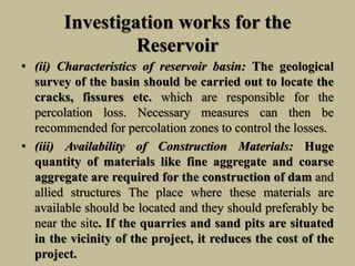 Investigation works for the
Reservoir
• (ii) Characteristics of reservoir basin: The geological
survey of the basin should be carried out to locate the
cracks, fissures etc. which are responsible for the
percolation loss. Necessary measures can then be
recommended for percolation zones to control the losses.
• (iii) Availability of Construction Materials: Huge
quantity of materials like fine aggregate and coarse
aggregate are required for the construction of dam and
allied structures The place where these materials are
available should be located and they should preferably be
near the site. If the quarries and sand pits are situated
in the vicinity of the project, it reduces the cost of the
project.
 
