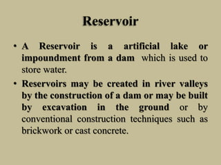 Reservoir
• A Reservoir is a artificial lake or
impoundment from a dam which is used to
store water.
• Reservoirs may be created in river valleys
by the construction of a dam or may be built
by excavation in the ground or by
conventional construction techniques such as
brickwork or cast concrete.
 