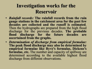 Investigation works for the
Reservoir
• Rainfall records: The rainfall records from the rain
gauge stations in the catchment area for the past few
decades are collected and the runoff is estimated.
Then the hydrographs are prepared from the high flood
discharge for the previous decades. The probable
flood discharge for the future decades are
ascertained from the graphs.
• Determination of discharge from empirical formulae:
The peak flood discharge may also be determined by
empirical formulae like Ryve’s formulae, Dickens's
formulae, etc. The number and capacity of spillway are
determined according to the available highest flood
discharge from different observations.
 
