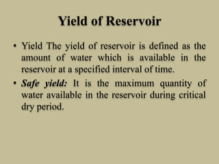 Yield of Reservoir
• Yield The yield of reservoir is defined as the
amount of water which is available in the
reservoir at a specified interval of time.
• Safe yield: It is the maximum quantity of
water available in the reservoir during critical
dry period.
 