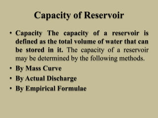 Capacity of Reservoir
• Capacity The capacity of a reservoir is
defined as the total volume of water that can
be stored in it. The capacity of a reservoir
may be determined by the following methods.
• By Mass Curve
• By Actual Discharge
• By Empirical Formulae
 