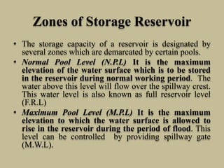 Zones of Storage Reservoir
• The storage capacity of a reservoir is designated by
several zones which are demarcated by certain pools.
• Normal Pool Level (N.P.L) It is the maximum
elevation of the water surface which is to be stored
in the reservoir during normal working period. The
water above this level will flow over the spillway crest.
This water level is also known as full reservoir level
(F.R.L)
• Maximum Pool Level (M.P.L) It is the maximum
elevation to which the water surface is allowed to
rise in the reservoir during the period of flood. This
level can be controlled by providing spillway gate
(M.W.L).
 