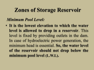 Zones of Storage Reservoir
Minimum Pool Level:
• It is the lowest elevation to which the water
level is allowed to drop in a reservoir. This
level is fixed by providing outlets in the dam.
In case of hydroelectric power generation, the
minimum head is essential. So, the water level
of the reservoir should not drop below the
minimum pool level (L.W.L).
 